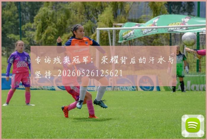 专访残奥冠军：荣耀背后的汗水与坚持_20260526125621