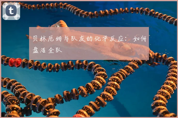 贝林厄姆与队友的化学反应：如何盘活全队